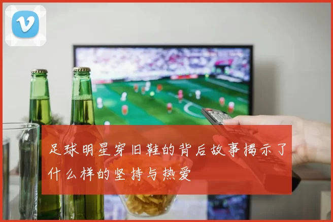 足球明星穿旧鞋的背后故事揭示了什么样的坚持与热爱