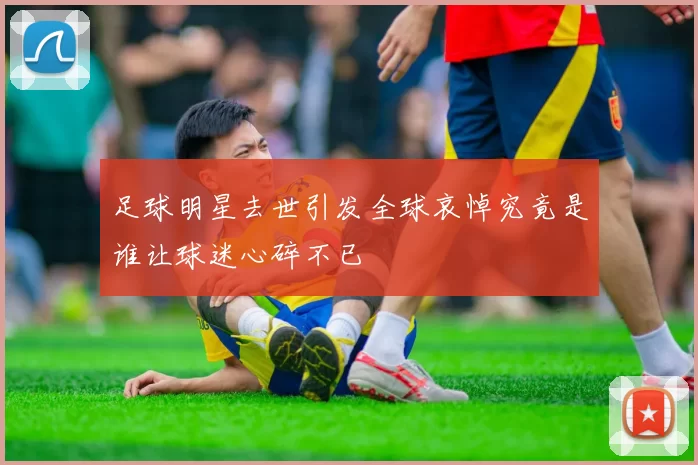 足球明星去世引发全球哀悼究竟是谁让球迷心碎不已