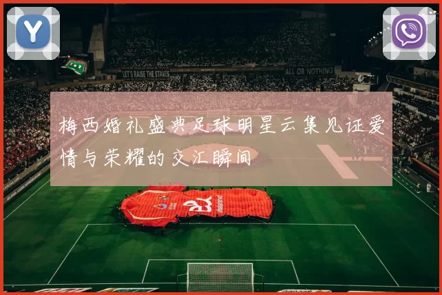 梅西婚礼盛典足球明星云集见证爱情与荣耀的交汇瞬间