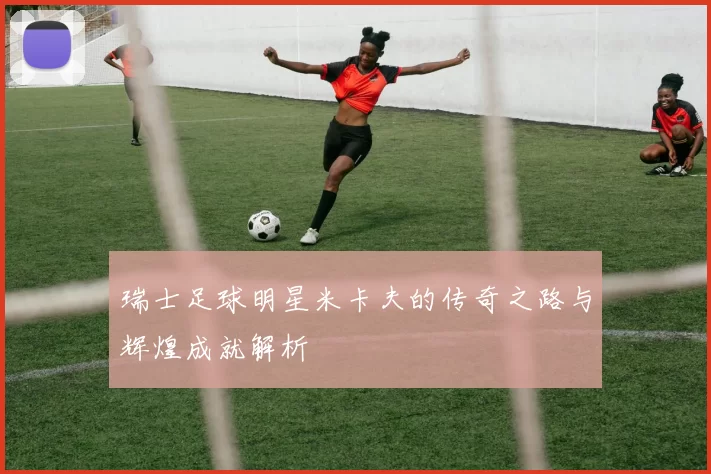 瑞士足球明星米卡夫的传奇之路与辉煌成就解析
