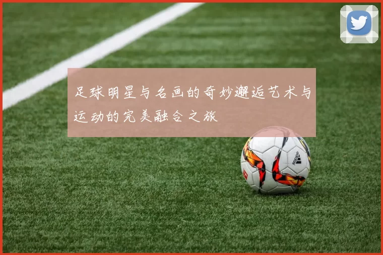 足球明星与名画的奇妙邂逅艺术与运动的完美融合之旅
