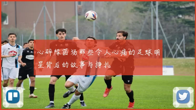 心碎绿茵场那些令人心痛的足球明星背后的故事与挣扎