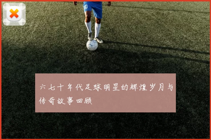 六七十年代足球明星的辉煌岁月与传奇故事回顾