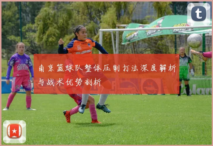 南京篮球队整体压制打法深度解析与战术优势剖析