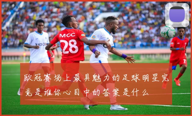 欧冠赛场上最具魅力的足球明星究竟是谁你心目中的答案是什么