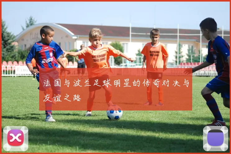 法国与波兰足球明星的传奇对决与友谊之路