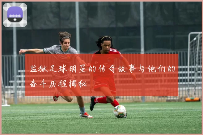 监狱足球明星的传奇故事与他们的奋斗历程揭秘